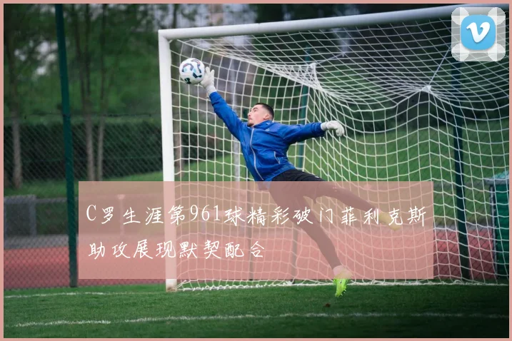 C罗生涯第961球精彩破门菲利克斯助攻展现默契配合